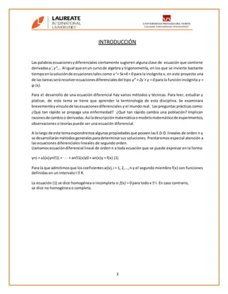 3
INTRODUCCIÓN
Las palabrasecuacionesydiferenciales ciertamente sugieren alguna clase de ecuación que contiene
derivadas y´,y”,… Al igual que enun cursode algebra y trigonometría, en los que se invierte bastante
tiempoenlasoluciónde ecuacionestales como x 2
+ 5x+4 = 0 para la incógnita x, en este proyecto una
de las tareasserá resolverecuacionesdiferencialesdel tipo y” + 2y´+ y = 0 para la función incógnita y =
φ (x).
Para el desarrollo de una ecuación diferencial hay varios métodos y técnicas. Para leer, estudiar y
platicar, de este tema se tiene que aprender la terminología de esta disciplina. Se examinara
brevementey vinculode lasecuacionesdiferenciales y el mundo real. Las preguntas prácticas como:
¿Que tan rápido se propaga una enfermedad? ¿Qué tan rápido cambia una población? Implican
razonesde cambioo derivadas.Asíladescripciónmatemáticaomodelomatemáticode experimentos,
observaciones o teorías puede ser una ecuación diferencial.
A lolargo de este temaexpondremosalgunaspropiedadesque poseenlasE.D.O.lineales de orden n y
se desarrollaránmétodosgeneralesparadeterminarsus soluciones. Prestaremos especial atención a
las ecuaciones diferenciales lineales de segundo orden.
Llamamosecuacióndiferencial lineal de orden n a toda ecuación que se puede expresar en la forma:
yn) + a1(x)yn�1) + · · · + an�1(x)y0 + an(x)y = f(x) (1)
Para la que admitimosque loscoeficientesai(x),i = 1, 2,...,n y el segundo miembro f(x) son funciones
definidas en un intervalo I � R.
La ecuación (1) se dice homogénea o incompleta si f(x) = 0 para todo x � I. En caso contrario,
se dice no homogénea o completa.
 