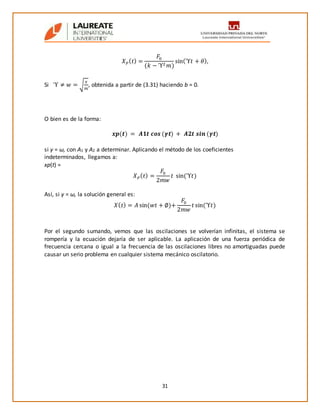 31
𝑋 𝑃( 𝑡) =
𝐹0
(𝑘 − ϓ2 𝑚)
sin(ϓ𝑡 + 𝜃),
Si ϓ ≠ 𝑤 = √
𝑥
𝑚
, obtenida a partir de (3.31) haciendo b = 0.
O bien es de la forma:
𝒙𝒑(𝒕) = 𝑨𝟏𝒕 𝒄𝒐𝒔 (𝜸𝒕) + 𝑨𝟐𝒕 𝒔𝒊𝒏 (𝜸𝒕)
si γ = ω, con A1 y A2 a determinar. Aplicando el método de los coeficientes
indeterminados, llegamos a:
xp(t) =
𝑋 𝑃( 𝑡) =
𝐹0
2𝑚𝑤
𝑡 sin(ϓ𝑡)
Así, si γ = ω, la solución general es:
𝑋( 𝑡) = 𝐴 sin(𝑤𝑡 + ∅)+
𝐹0
2𝑚𝑤
𝑡 sin(ϓ𝑡)
Por el segundo sumando, vemos que las oscilaciones se volverían infinitas, el sistema se
rompería y la ecuación dejaría de ser aplicable. La aplicación de una fuerza periódica de
frecuencia cercana o igual a la frecuencia de las oscilaciones libres no amortiguadas puede
causar un serio problema en cualquier sistema mecánico oscilatorio.
 