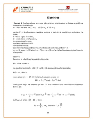 32
Ejercicios
’ Ejercicio 1. En el estudio de un resorte vibratorio con amortiguación se llega a un problema
de valor inicial de la forma
𝑚𝑥´´( 𝑡) + 𝑏𝑥´( 𝑡) + 𝑘𝑥( 𝑡) = 0, 𝑥(0) = 𝑥0, 𝑥´(0) = 𝑣0
siendo x(t) el desplazamiento medido a partir de la posición de equilibrio en un instante t y
donde:
m = masa sujeta al sistema,
b = constante de amortiguación,
k = constante del resorte,
x0 = desplazamiento inicial,
v0 = velocidad inicial.
Determinemos la ecuación del movimiento de este sistema cuando m = 36
kg, b = 12 kg/sg, k = 37 kg/sg2, x0 = 70 cm y v0 = 10 cm/sg. Halla el desplazamiento al cabo de
10 segundos.
Solución:
Buscamos la solución de la ecuación diferencial:
36x” + 12x´ + 37x = 0
con condiciones iniciales x(0) = 70 y x´(0) = 10. La ecuación auxiliar asociadas:
36r2 + 12r + 37 = 0
cuyas raíces son r = −1/6 ± i. Por tanto, la solución general es:
𝑋( 𝑡) = 𝐶1 𝑒
−
1
6
𝑡
cos 𝑡 + 𝐶2 𝑒
−
1
6
𝑡
sin 𝑡
Sustituyendo x(0) = 70, tenemos que 70 = C1. Para sustituir la otra condición inicial debemos
derivar x(t) :
𝑋´( 𝑡) = −
1
6
𝐶1 𝑒
−
1
6
𝑡
cos 𝑡 −𝐶1 𝑒
−
1
6
𝑡
sin 𝑡 −
1
6
𝐶2 𝑒
−
1
6
𝑡
sin 𝑡 + 𝐶2 𝑒
−
1
6
𝑡
cos 𝑡 ;
Sustituyendo ahora x´(0) = 10, se tiene:
10 = −
1
6
𝐶1 + 𝐶2, 𝑑𝑒 𝑑𝑜𝑛𝑑𝑒 𝐶2 =
65
3
 