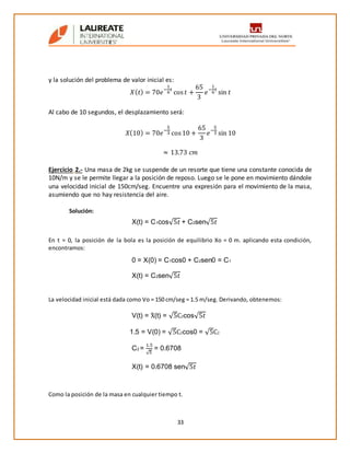 33
y la solución del problema de valor inicial es:
𝑋( 𝑡) = 70𝑒
−
1
6
𝑡
cos 𝑡 +
65
3
𝑒
−
1
6
𝑡
sin 𝑡
Al cabo de 10 segundos, el desplazamiento será:
𝑋(10) = 70𝑒
−
5
3 cos10 +
65
3
𝑒
−
5
3 sin 10
≈ 13.73 𝑐𝑚
Ejercicio 2.- Una masa de 2kg se suspende de un resorte que tiene una constante conocida de
10N/m y se le permite llegar a la posición de reposo. Luego se le pone en movimiento dándole
una velocidad inicial de 150cm/seg. Encuentre una expresión para el movimiento de la masa,
asumiendo que no hay resistencia del aire.
Solución:
En t = 0, la posición de la bola es la posición de equilibrio Xo = 0 m. aplicando esta condición,
encontramos:
La velocidad inicial está dada como Vo = 150 cm/seg = 1.5 m/seg. Derivando, obtenemos:
Como la posición de la masa en cualquier tiempo t.
X(t) = C1cos√5𝑡 + C2sen√5𝑡
0 = X(0) = C1cos0 + C2sen0 = C1
X(t) = C2sen√5𝑡
V(t) = Ẋ (t) = √5C2cos√5𝑡
1.5 = V(0) = √5C2cos0 = √5C2
C2 =
1.5
√5
= 0.6708
X(t) = 0.6708 sen√5𝑡
 
