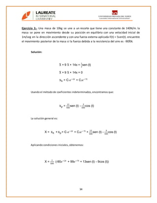 34
Ejercicio 3.- Una masa de 10kg se une a un resorte que tiene una constante de 140N/m. la
masa se pone en movimiento desde su posición en equilibrio con una velocidad inicial de
1m/seg en la dirección ascendente y con una fuerza externa aplicada F(t) = 5sen(t). encuentre
el movimiento posterior de la masa si la fuerza debida a la resistencia del aire es -90Ẋ N.
Solución:
Usando el método de coeficientes indeterminados, encontramos que:
La solución general es:
Aplicando condiciones iniciales, obtenemos:
Ẍ + 9 Ẋ + 14x =
1
2
sen (t)
Ẍ + 9 Ẋ + 14x = 0
xℎ = C1 𝑒−2𝑡
+ C2 𝑒−7𝑡
x 𝑝 =
13
500
sen (t) -
9
500
cos (t)
X = xℎ + x 𝑝= C1 𝑒−2𝑡
+ C2 𝑒−7𝑡
+
13
500
sen (t) -
9
500
cos (t)
X =
1
500
(-90𝑒−2𝑡
+ 99𝑒−7𝑡
+ 13sen (t) - 9cos (t))
 