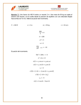 38
Ejercicio 7.- Una fuerza de 400 N estira un resorte 2 m. Una masa de 50 kg se sujeta al
extremo del resorte y se la suelta desde la posición de equilibrio con una velocidad dirigida
hacia arriba de 10 m/s. Halle la ecuación del movimiento.
𝐹 = 400 𝑁 𝑥 = 2 𝑚 𝑚 = 50 𝑘𝑔 𝑣 = 10 𝑚/𝑠
400
2
= 𝑘
𝑘 = 200
𝜔2 = 4
𝜔 = 2
𝑑𝑥
𝑑𝑡
| 𝑡=0 = −10
Ecuación del movimiento
50𝑥" + 200 𝑥 = 0
𝑥" + 4𝑥 = 0
𝑥( 𝑡) = 𝑐1 cos 𝜔𝑡 + 𝑐2 𝑠𝑒𝑛 𝜔𝑡
𝑥( 𝑡) = 𝑐1 cos2𝑡 + 𝑐2 𝑠𝑒𝑛 2𝑡
𝑐1 = 2
𝑥´(0) = [−10 = −2 𝑠𝑒𝑛 2𝑡 + 𝑐2cos2𝑡]
𝑥´(0) = [−10 = 2𝑐2]
𝑐2 = −5
𝑥( 𝑡) = 2 cos2𝑡 − 5𝑠𝑒𝑛 2𝑡
 