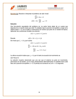 39
Ejercicio 8.- Resolver e interpretar el problema de valor inicial:
𝑑2 𝑥
𝑑𝑡2 + 16𝑥 = 0
𝑥(0) = 10,
𝑑𝑥
𝑑𝑡
| 𝑡=0 = 0
Solución:
Una formulación equivalente del problema es: se estira hacia abajo de un cuerpo que
depende de un resorte hasta que esté 10 unidades bajo la posición de equilibrio y luego se le
retiene hasta t = 0; se le suelta a continuación de manera que parta de un estado de reposo.
Aplicando las condiciones iniciales a la solución:
𝑥( 𝑡) = 𝑐1 cos4 𝑡 + 𝐶2 𝑠𝑒𝑛 4 𝑡
Resulta 𝑥(0) = 10 = 𝐶11 + 𝐶20
De modo que 𝐶1 = 10 y por lo tanto
𝑥( 𝑡) = 𝑐1 cos4 𝑡 + 𝐶2 𝑠𝑒𝑛 4 𝑡
𝑑𝑥
𝑑𝑡
= −40 𝑠𝑒𝑛 4𝑡 + 4𝑐2 cos4𝑡
𝑑𝑥
𝑑𝑡
| 𝑡=0 = 0 = 4𝑐21
La ultima ecuación implica que 𝑐2 = 0 y por lo tanto la ecuación de movimiento es
x(t)=10cos 4t.
La solución muestra claramente que una vez que el sistema se pone en movimiento,
permanece en tal estado, con la masa deslazándose alternadamente 10 unidades hacia cada
lado de la posición de equilibrio x = 0. El periodo de oscilación es 2𝜋/4 = 𝜋 /2 segundos.
 