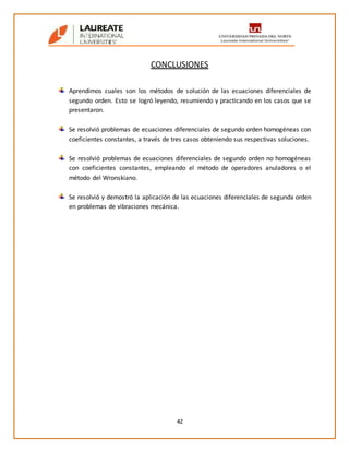 42
CONCLUSIONES
Aprendimos cuales son los métodos de solución de las ecuaciones diferenciales de
segundo orden. Esto se logró leyendo, resumiendo y practicando en los casos que se
presentaron.
Se resolvió problemas de ecuaciones diferenciales de segundo orden homogéneas con
coeficientes constantes, a través de tres casos obteniendo sus respectivas soluciones.
Se resolvió problemas de ecuaciones diferenciales de segundo orden no homogéneas
con coeficientes constantes, empleando el método de operadores anuladores o el
método del Wronskiano.
Se resolvió y demostró la aplicación de las ecuaciones diferenciales de segunda orden
en problemas de vibraciones mecánica.
 