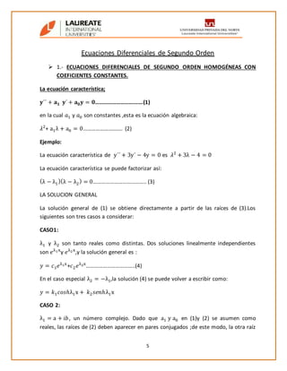 5
Ecuaciones Diferenciales de Segundo Orden
 1.- ECUACIONES DIFERENCIALES DE SEGUNDO ORDEN HOMOGÉNEAS CON
COEFICIENTES CONSTANTES.
La ecuación característica;
𝐲´´ + 𝐚 𝟏 𝐲´ + 𝐚 𝟎 𝐲 = 𝟎…………………………….(1)
en la cual 𝑎1 y 𝑎0 son constantes ,esta es la ecuación algebraica:
𝜆2
+ a1λ + a0 = 0……………….......... (2)
Ejemplo:
La ecuación característica de y´´ + 3y´ − 4y = 0 es 𝜆2
+ 3λ − 4 = 0
La ecuación característica se puede factorizar así:
(λ − λ1
)(λ − λ2
) = 0……………………………….. (3)
LA SOLUCION GENERAL
La solución general de (1) se obtiene directamente a partir de las raíces de (3).Los
siguientes son tres casos a considerar:
CASO1:
λ1 y λ2 son tanto reales como distintas. Dos soluciones linealmente independientes
son 𝑒λ1x
y 𝑒λ2x
,y la solución general es :
𝑦 = 𝑐1 𝑒λ1x
+𝑐2 𝑒λ2x
……………………………..(4)
En el caso especial λ2 = −λ1,la solución (4) se puede volver a escribir como:
𝑦 = 𝑘1 𝑐𝑜𝑠ℎλ1x + 𝑘2 𝑠𝑒𝑛ℎλ1x
CASO 2:
λ1 = a + 𝑖𝑏, un número complejo. Dado que a1 y a0 en (1)y (2) se asumen como
reales, las raíces de (2) deben aparecer en pares conjugados ;de este modo, la otra raíz
 