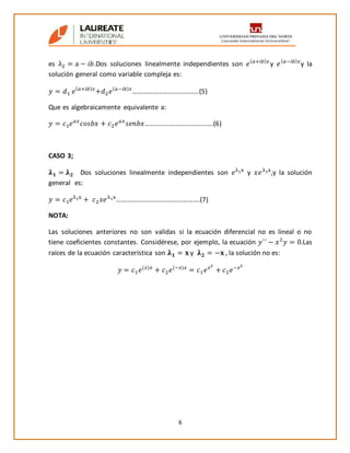6
es λ2 = a − 𝑖𝑏.Dos soluciones linealmente independientes son 𝑒( 𝑎+𝑖𝑏) 𝑥
y 𝑒( 𝑎−𝑖𝑏) 𝑥
y la
solución general como variable compleja es:
𝑦 = 𝑑1 𝑒( 𝑎+𝑖𝑏) 𝑥
+𝑑2 𝑒( 𝑎−𝑖𝑏) 𝑥
…………………………………(5)
Que es algebraicamente equivalente a:
𝑦 = 𝑐1 𝑒 𝑎𝑥
𝑐𝑜𝑠𝑏𝑥 + 𝑐2 𝑒 𝑎𝑥
𝑠𝑒𝑛𝑏𝑥………………………………….(6)
CASO 3;
𝛌 𝟏 = 𝛌 𝟐 Dos soluciones linealmente independientes son 𝑒λ1x
y 𝑥𝑒λ1x
,y la solución
general es:
𝑦 = 𝑐1 𝑒λ1x
+ 𝑐2 𝑥𝑒λ1x
………………………………………….(7)
NOTA:
Las soluciones anteriores no son validas si la ecuación diferencial no es lineal o no
tiene coeficientes constantes. Considérese, por ejemplo, la ecuación 𝑦´´ − 𝑥2
𝑦 = 0.Las
raíces de la ecuación característica son 𝛌 𝟏 = 𝐱 y 𝛌 𝟐 = −𝐱 , la solución no es:
𝑦 = 𝑐1 𝑒(𝑥)𝑥
+ 𝑐2 𝑒(−𝑥)𝑥
= 𝑐1 𝑒 𝑥2
+ 𝑐2 𝑒−𝑥2
 