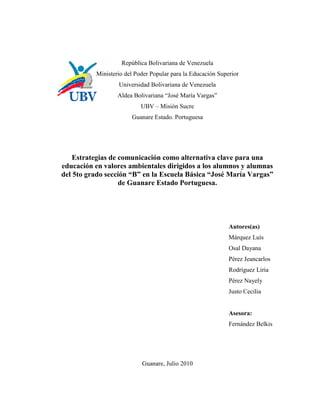 República Bolivariana de Venezuela
          Ministerio del Poder Popular para la Educación Superior
                  Universidad Bolivariana de Venezuela
                  Aldea Bolivariana “José María Vargas”
                           UBV – Misión Sucre
                       Guanare Estado. Portuguesa




    Estrategias de comunicación como alternativa clave para una
educación en valores ambientales dirigidos a los alumnos y alumnas
del 5to grado sección “B” en la Escuela Básica “José María Vargas”
                   de Guanare Estado Portuguesa.




                                                             Autores(as)
                                                             Márquez Luís
                                                             Osal Dayana
                                                             Pérez Jeancarlos
                                                             Rodríguez Liria
                                                             Pérez Nayely
                                                             Justo Cecilia


                                                             Asesora:
                                                             Fernández Belkis




                           Guanare, Julio 2010
 