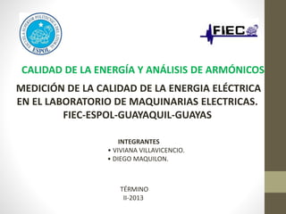 CALIDAD DE LA ENERGÍA Y ANÁLISIS DE ARMÓNICOS
MEDICIÓN DE LA CALIDAD DE LA ENERGIA ELÉCTRICA
EN EL LABORATORIO DE MAQUINARIAS ELECTRICAS.
FIEC-ESPOL-GUAYAQUIL-GUAYAS
INTEGRANTES
• VIVIANA VILLAVICENCIO.
• DIEGO MAQUILON.
TÉRMINO
II-2013
 