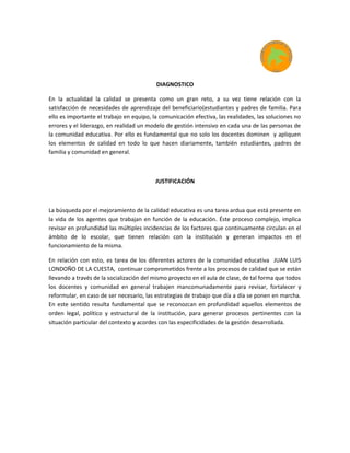 DIAGNOSTICO
En la actualidad la calidad se presenta como un gran reto, a su vez tiene relación con la
satisfacción de necesidades de aprendizaje del beneficiario(estudiantes y padres de familia. Para
ello es importante el trabajo en equipo, la comunicación efectiva, las realidades, las soluciones no
errores y el liderazgo, en realidad un modelo de gestión intensivo en cada una de las personas de
la comunidad educativa. Por ello es fundamental que no solo los docentes dominen y apliquen
los elementos de calidad en todo lo que hacen diariamente, también estudiantes, padres de
familia y comunidad en general.
JUSTIFICACIÓN
La búsqueda por el mejoramiento de la calidad educativa es una tarea ardua que está presente en
la vida de los agentes que trabajan en función de la educación. Éste proceso complejo, implica
revisar en profundidad las múltiples incidencias de los factores que continuamente circulan en el
ámbito de lo escolar, que tienen relación con la institución y generan impactos en el
funcionamiento de la misma.
En relación con esto, es tarea de los diferentes actores de la comunidad educativa JUAN LUIS
LONDOÑO DE LA CUESTA, continuar comprometidos frente a los procesos de calidad que se están
llevando a través de la socialización del mismo proyecto en el aula de clase, de tal forma que todos
los docentes y comunidad en general trabajen mancomunadamente para revisar, fortalecer y
reformular, en caso de ser necesario, las estrategias de trabajo que día a día se ponen en marcha.
En este sentido resulta fundamental que se reconozcan en profundidad aquellos elementos de
orden legal, político y estructural de la institución, para generar procesos pertinentes con la
situación particular del contexto y acordes con las especificidades de la gestión desarrollada.
 