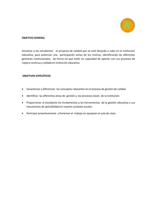 OBJETIVO GENERAL
Socializar a los estudiantes el proyecto de calidad que se está llevando a cabo en la institución
educativa, para potenciar una participación activa de los mismos, identificando las diferentes
gestiones institucionales, de forma tal que estén en capacidad de aportar con sus procesos de
mejora continua y calidad en institución educativa.
OBJETIVOS ESPECÍFICOS
• Caracterizar y diferenciar los conceptos relevantes en el proceso de gestión de calidad.
• Identificar las diferentes áreas de gestión y los procesos claves de la institución.
• Proporcionar al estudiante los fundamentos y las herramientas de la gestión educativa y sus
mecanismos de aplicabilidad en nuestro contexto escolar.
• Participar proactivamente y fomentar el trabajo en equipoen el aula de clase.
 