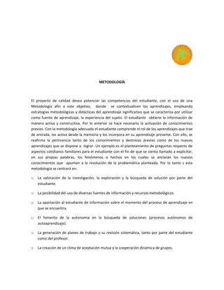 METODOLOGÍA
El proyecto de calidad desea potenciar las competencias del estudiante, con el uso de una
Metodología afín a este objetivo, donde se contextualicen los aprendizajes, empleando
estrategias metodológicas y didácticas del aprendizaje significativo que se caracteriza por utilizar
como fuente de aprendizaje, la experiencia del sujeto. El estudiante obtiene la información de
manera activa y constructiva. Por lo anterior se hace necesario la activación de conocimientos
previos. Con la metodología adecuada el estudiante comprende el rol de los aprendizajes que trae
de entrada, los activa desde la memoria y los incorpora en su aprendizaje presente. Con ello, se
reafirma la pertinencia tanto de los conocimientos y destrezas previas como de los nuevos
aprendizajes que se dispone a lograr. Un ejemplo es el planteamiento de preguntas respecto de
aspectos cotidianos familiares para el estudiante con el fin de que se sienta llamado a explicitar,
en sus propias palabras, los fenómenos o hechos en los cuales se anclarán los nuevos
conocimientos que apuntan a la resolución de la problemática planteada. Por lo tanto s esta
metodología se centrará en:
o La valoración de la investigación, la exploración y la búsqueda de solución por parte del
estudiante.
o La posibilidad del uso de diversas fuentes de información y recursos metodológicos.
o La aportación al estudiante de información sobre el momento del proceso de aprendizaje en
que se encuentra.
o El fomento de la autonomía en la búsqueda de soluciones (procesos autónomos de
autoaprendizaje).
o La generación de planes de trabajo y su revisión sistemática, tanto por parte del estudiante
como del profesor.
o La creación de un clima de aceptación mutua y la cooperación dinámica de grupos.
 