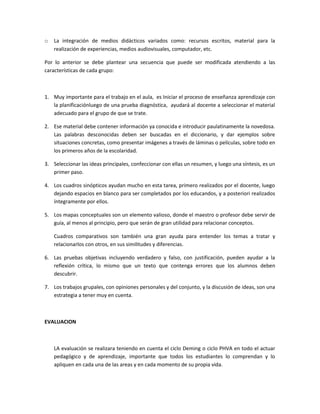 o La integración de medios didácticos variados como: recursos escritos, material para la
realización de experiencias, medios audiovisuales, computador, etc.
Por lo anterior se debe plantear una secuencia que puede ser modificada atendiendo a las
características de cada grupo:
1. Muy importante para el trabajo en el aula, es Iniciar el proceso de enseñanza aprendizaje con
la planificaciónluego de una prueba diagnóstica, ayudará al docente a seleccionar el material
adecuado para el grupo de que se trate.
2. Ese material debe contener información ya conocida e introducir paulatinamente la novedosa.
Las palabras desconocidas deben ser buscadas en el diccionario, y dar ejemplos sobre
situaciones concretas, como presentar imágenes a través de láminas o películas, sobre todo en
los primeros años de la escolaridad.
3. Seleccionar las ideas principales, confeccionar con ellas un resumen, y luego una síntesis, es un
primer paso.
4. Los cuadros sinópticos ayudan mucho en esta tarea, primero realizados por el docente, luego
dejando espacios en blanco para ser completados por los educandos, y a posteriori realizados
íntegramente por ellos.
5. Los mapas conceptuales son un elemento valioso, donde el maestro o profesor debe servir de
guía, al menos al principio, pero que serán de gran utilidad para relacionar conceptos.
Cuadros comparativos son también una gran ayuda para entender los temas a tratar y
relacionarlos con otros, en sus similitudes y diferencias.
6. Las pruebas objetivas incluyendo verdadero y falso, con justificación, pueden ayudar a la
reflexión crítica, lo mismo que un texto que contenga errores que los alumnos deben
descubrir.
7. Los trabajos grupales, con opiniones personales y del conjunto, y la discusión de ideas, son una
estrategia a tener muy en cuenta.
EVALUACION
LA evaluación se realizara teniendo en cuenta el ciclo Deming o ciclo PHVA en todo el actuar
pedagógico y de aprendizaje, importante que todos los estudiantes lo comprendan y lo
apliquen en cada una de las areas y en cada momento de su propia vida.
 