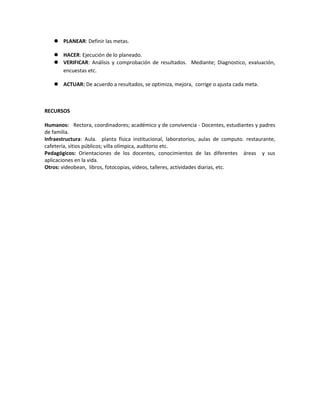  PLANEAR: Definir las metas.
 HACER: Ejecución de lo planeado.
 VERIFICAR: Análisis y comprobación de resultados. Mediante; Diagnostico, evaluación,
encuestas etc.
 ACTUAR: De acuerdo a resultados, se optimiza, mejora, corrige o ajusta cada meta.
RECURSOS
Humanos: Rectora, coordinadores; académico y de convivencia - Docentes, estudiantes y padres
de familia.
Infraestructura: Aula. planta física institucional, laboratorios, aulas de computo. restaurante,
cafetería, sitios públicos; villa olímpica, auditorio etc.
Pedagógicos: Orientaciones de los docentes, conocimientos de las diferentes áreas y sus
aplicaciones en la vida.
Otros: videobean, libros, fotocopias, videos, talleres, actividades diarias, etc.
 