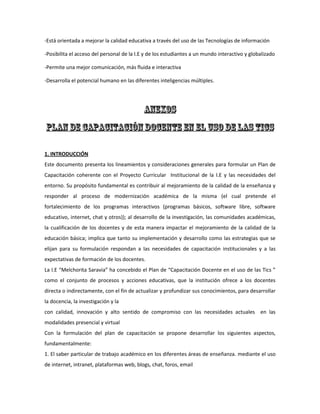 -Está orientada a mejorar la calidad educativa a través del uso de las Tecnologías de información
-Posibilita el acceso del personal de la I.E y de los estudiantes a un mundo interactivo y globalizado
-Permite una mejor comunicación, más fluida e interactiva
-Desarrolla el potencial humano en las diferentes inteligencias múltiples.

1. INTRODUCCIÓN
Este documento presenta los lineamientos y consideraciones generales para formular un Plan de
Capacitación coherente con el Proyecto Curricular Institucional de la I.E y las necesidades del
entorno. Su propósito fundamental es contribuir al mejoramiento de la calidad de la enseñanza y
responder al proceso de modernización académica de la misma (el cual pretende el
fortalecimiento de los programas interactivos (programas básicos, software libre, software
educativo, internet, chat y otros)); al desarrollo de la investigación, las comunidades académicas,
la cualificación de los docentes y de esta manera impactar el mejoramiento de la calidad de la
educación básica; implica que tanto su implementación y desarrollo como las estrategias que se
elijan para su formulación respondan a las necesidades de capacitación institucionales y a las
expectativas de formación de los docentes.
La I.E “Melchorita Saravia” ha concebido el Plan de “Capacitación Docente en el uso de las Tics ”
como el conjunto de procesos y acciones educativas, que la institución ofrece a los docentes
directa o indirectamente, con el fin de actualizar y profundizar sus conocimientos, para desarrollar
la docencia, la investigación y la
con calidad, innovación y alto sentido de compromiso con las necesidades actuales en las
modalidades presencial y virtual
Con la formulación del plan de capacitación se propone desarrollar los siguientes aspectos,
fundamentalmente:
1. El saber particular de trabajo académico en los diferentes áreas de enseñanza. mediante el uso
de internet, intranet, plataformas web, blogs, chat, foros, email

 