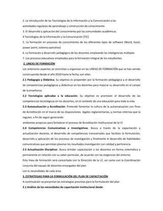 2. La introducción de las Tecnologías de la Información y la Comunicación a las
actividades regulares de aprendizaje y construcción de conocimiento.
3. El desarrollo y aplicación del conocimiento por las comunidades académicas.
4 Tecnologías de la Información y la Comunicación (TIC)
5. La formación en procesos de conocimiento de los diferentes tipos de software (Word, Excel,
power point, sistema operativo)
6. La formación y desarrollo pedagógico de los docentes empleando las inteligencias múltiples
7. Los procesos educativos empleados para la formación integral de los estudiantes.
2. LINEAS DE FORMACIÓN
Los anteriores aspectos se concretan y organizan en las LINEAS DE FORMACIÓN que se han venido
construyendo desde el año 2010 hasta la fecha, son ellas:
2.1 Pedagogía y Didáctica. Su objetivo es propender por la formación pedagógica y el desarrollo
de competencias pedagógicas y didácticas en los docentes para mejorar su desarrollo en el campo
de la enseñanza.
2.2 Tecnologías aplicadas a la educación. Su objetivo es promover el desarrollo de las
competencias tecnológicas en los docentes, en el contexto de una educación para toda la vida.
2.3 Autoevaluación y Acreditación. Pretende fomentar la cultura de la autoevaluación con fines
de Acreditación en el marco de las disposiciones legales reglamentarias, y normas internas que la
regulan, a fin de seguir generando
ambientes propicios para fortalecer el proceso de Acreditación Institucional de la I.E
2.4 Competencias Comunicativas e Investigativas. Busca a través de la capacitación y
actualización docente, el desarrollo de competencias transversales que faciliten la formulación,
desarrollo y aplicación de los procesos de investigación y finalmente el desarrollo de habilidades
comunicativas que permitan plasmar los resultados investigación con calidad y pertinencia.
2.5 Actualización Disciplinar. Busca brindar capacitación a los docentes en forma sistemática y
permanente en relación con su saber particular, de acuerdo con las exigencias del entorno.
Esta línea de formación será concertada con la Dirección de la I.E, así como con la Coordinación
conjunta del equipo de docentes encargados del plan
con la necesidades de cada área.
3. ESTRATEGIAS PARA LA FORMULACIÓN DEL PLAN DE CAPACITACIÓN:
A continuación se presentan las estrategias previstas para la formulación del plan
3.1 Análisis de las necesidades de capacitación institucional desde:

 