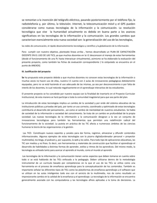se remontan a la invención del telégrafo eléctrico, pasando posteriormente por el teléfono fijo, la
radiotelefonía y, por último, la televisión. Internet, la telecomunicación móvil y el GPS pueden
considerarse como nuevas tecnologías de la información y la comunicación. La revolución
tecnológica que vive la humanidad actualmente es debida en buena parte a los avances
significativos en las tecnologías de la información y la comunicación. Los grandes cambios que
caracterizan esencialmente esta nueva sociedad son: la generalización del uso de las tecnologías,
las redes de comunicación, el rápido desenvolvimiento tecnológico y científico y la globalización de la información.

Para cumplir con nuestro objetivo, planteado líneas arriba , hemos desarrollado un PLAN DE CAPACITACIÓN
DOCENTE EN EL USO DE LAS TICS, ya que muchos docentes en la I.E desconocen el manejo de estas herramientas
(desde el funcionamiento de una Pc hasta interactuar virtualmente), asimismo se ha elaborado la evaluación del
presente proyecto, como también las fichas de evaluación correspondiente ( lo estipulado se encuentra en el
punto de ANEXOS)
III. Justificación del proyecto
Se ha propuesto este proyecto debido a que muchos docentes no conocen estas tecnologías de la información o
muchas veces no hacen uso de ellas, nuestra I.E cuenta con 2 aulas de innovaciones pedagógicas debidamente
equipadas, pero no se está haciendo el uso adecuado de las mismas, ya sea por desconocimiento o por falta de
interés de los docentes, lo cual redunda negativamente en el aprendizaje interactivo de los estudiantes.
El presente proyecto se ha concebido por nuestro equipo con la finalidad de insertarlo en el Proyecto Curricular
Institucional, de esta manera se hará partícipe a toda la comunidad magisterial para que sea parte del plan.
La introducción de estas tecnologías implica un cambio de la sociedad y por ende del sistema educativo de las
instituciones públicas y privadas del país, por tanto un uso correcto, coordinado y optimizado de estas tecnologías
contribuiría al desarrollo del pensamiento , así como al cambio de mentalidad de nuestros estudiantes. Se habla
de sociedad de la información o sociedad del conocimiento. Se trata de un cambio en profundidad de la propia
sociedad. Las nuevas tecnologías de la información y la comunicación designan a la vez un conjunto de
innovaciones tecnológicas pero también las herramientas que permiten una redefinición radical del
funcionamiento de la sociedad. La puesta en práctica de las TIC afecta a numerosos ámbitos de las ciencias
humanas la teoría de las organizaciones o la gestión.
Las TICS Constituyen nuevos soportes y canales para dar forma, registrar, almacenar y difundir contenidos
informacionales. Algunos ejemplos de estas tecnologías son la pizarra digital(ordenador personal + proyector
multimedia), los blogs, el podcast y, por supuesto, la web y los wikis. Para todo tipo de aplicaciones educativas, las
TIC son medios y no fines. Es decir, son herramientas y materiales de construcción que facilitan el aprendizaje el
desarrollo de habilidades y distintas formas de aprender, estilos y ritmos de los aprendices. Del mismo modo, la
tecnología es utilizada tanto para acercar al aprendiz al mundo, como el mundo al aprendiz
Las tecnologías de la información y la comunicación tienen varios aspectos que deben tomarse en cuenta sobre
todo si se está hablando de las TICs enfocada a la pedagogía. Deben utilizarse dentro de la metodología
instrumental de un currículo basado por competencias en la que el uso de las TICs se utiliza como una
herramienta en el proceso de enseñanza aprendizaje para la conceptualización de los contenidos. También es
importante señalar las diferentes tipos de TICs como las plataformas de enseñanza aprendizaje y el software que
se utilizan en las aulas inteligentes todo eso con el servicio de la multimedia, nos da como resultado un
impresionante cambio en la calidad de la enseñanza y el aprendizaje. La tecnología de la información se encuentra
generalmente asociada con las computadoras y las tecnologías afines aplicadas a la toma de decisiones. La

 