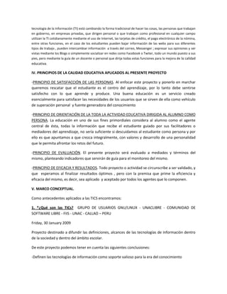tecnología de la Información (TI) está cambiando la forma tradicional de hacer las cosas, las personas que trabajan
en gobierno, en empresas privadas, que dirigen personal o que trabajan como profesional en cualquier campo
utilizan la TI cotidianamente mediante el uso de Internet, las tarjetas de crédito, el pago electrónico de la nómina,
entre otras funciones, en el caso de los estudiantes pueden bajar información de las webs para sus diferentes
tipos de trabajo , pueden intercambiar información a través del correo, Messenger ; expresar sus opiniones y ser
vistas mediante los Blogs o simplemente socializar en redes como Facebook o Twiter, todo un mundo puesto a sus
pies, pero mediante la guía de un docente o personal que dirija todas estas funciones para la mejora de la calidad

educativa.

IV. PRINCIPIOS DE LA CALIDAD EDUCATIVA APLICADOS AL PRESENTE PROYECTO
-PRINCIPIO DE SATISFACCIÓN DE LAS PERSONAS. Al enfocar este proyecto y ponerlo en marchar
queremos rescatar que el estudiante es el centro del aprendizaje, por lo tanto debe sentirse
satisfecho con lo que aprende y produce. Una buena educación es un servicio creado
esencialmente para satisfacer las necesidades de los usuarios que se sirven de ella como vehículo
de superación personal y fuente generadora del conocimiento
-PRINCIPIO DE ORIENTACIÓN DE LA TODA LA ACTIVIDAD EDUCATIVA DIRIGIDA AL ALUMNO COMO
PERSONA. La educación en uno de sus fines primordiales considera al alumno como el agente
central de ésta, todas la información que recibe el estudiante guiado por sus facilitadores o
mediadores del aprendizaje, no sería suficiente si descuidamos al estudiante como persona y por
ello es que apuntamos a que crezca integralmente, con valores y desarrollo de una personalidad
que le permita afrontar los retos del futuro.
-PRINCIPIO DE EVALUACIÓN. El presente proyecto será evaluado a mediados y términos del
mismo, planteando indicadores que servirán de guía para el monitoreo del mismo.
-PRINCIPIO DE EFICACIA Y RESULTADOS. Todo proyecto o actividad se circunscribe a ser validado, y
que esperamos al finalizar resultados óptimos , pero con la premisa que prime la eficiencia y
eficacia del mismo, es decir, sea aplicado y aceptado por todos los agentes que lo componen.
V. MARCO CONCEPTUAL.
Como antecedentes aplicados a las TICS encontramos:
1. *¿Qué son las TICs? GRUPO DE USUARIOS GNU/LINUX - UNACLIBRE - COMUNIDAD DE
SOFTWARE LIBRE - FIIS - UNAC - CALLAO – PERU
Friday, 30 January 2009
Proyecto destinado a difundir las definiciones, alcances de las tecnologías de información dentro
de la sociedad y dentro del ámbito escolar.
De este proyecto podemos tener en cuenta las siguientes conclusiones:
-Definen las tecnologías de información como soporte valioso para la era del conocimiento

 