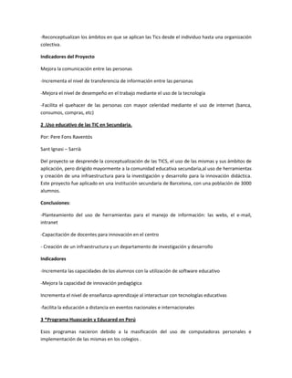 -Reconceptualizan los ámbitos en que se aplican las Tics desde el individuo hasta una organización
colectiva.
Indicadores del Proyecto
Mejora la comunicación entre las personas
-Incrementa el nivel de transferencia de información entre las personas
-Mejora el nivel de desempeño en el trabajo mediante el uso de la tecnología
-Facilita el quehacer de las personas con mayor celeridad mediante el uso de internet (banca,
consumos, compras, etc)
2 .Uso educativo de las TIC en Secundaria.
Por: Pere Fons Raventós
Sant Ignasi – Sarrià
Del proyecto se desprende la conceptualización de las TICS, el uso de las mismas y sus ámbitos de
aplicación, pero dirigido mayormente a la comunidad educativa secundaria,al uso de herramientas
y creación de una infraestructura para la investigación y desarrollo para la innovación didáctica.
Este proyecto fue aplicado en una institución secundaria de Barcelona, con una población de 3000
alumnos.
Conclusiones:
-Planteamiento del uso de herramientas para el manejo de información: las webs, el e-mail,
intranet
-Capacitación de docentes para innovación en el centro
- Creación de un infraestructura y un departamento de investigación y desarrollo
Indicadores
-Incrementa las capacidades de los alumnos con la utilización de software educativo
-Mejora la capacidad de innovación pedagógica
Incrementa el nivel de enseñanza-aprendizaje al interactuar con tecnologías educativas
-facilita la educación a distancia en eventos nacionales e internacionales
3 *Programa Huascarán y Educared en Perú
Esos programas nacieron debido a la masificación del uso de computadoras personales e
implementación de las mismas en los colegios .

 