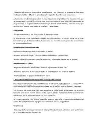Partiendo del Programa Huascarán y paralelamente con Educared, se propuso las Tics como
medio para facilitar y difundir el aprendizaje a través de los docentes hacia los alumnos.
Actualmente, ya habiéndose ejecutado el proyecto y puesto en práctica en las escuelas, el fin que
se persigue es la capacitación docente para difundir algunos recursos educativos basados en las
TIC y brindarle a los profesores herramientas que puedan utilizar dentro y fuera del aula y que
contribuyan a mejorar los procesos se enseñanza y aprendizaje.
Conclusiones
-Estos programas nacen por el uso masivo de las computadoras
-El Ministerio de Educación imitando modelos extranjeros implanta en nuestro país el uso de estas
herramientas que de hacerse viables, hubiese sido una maravillosa concepción del conocimiento
en un mundo globalizado.
Indicadores del Poyecto Huascarán
Implementar los recursos didácticos basados en las TICS .
-Procesar la información para construir nuevos conocimientos y aprendizajes.
-Proporciona mayor comunicación entre profesores y alumnos a través del uso de internet.
Indicadores del EDUCARED
-Mejorar el desempeño del docente a través de la plataforma WEB del MED
-Permite la realización de nuevas actividades de aprendizaje de alto potencial didáctico
-Facilita el trabajo en grupo y la interrelación social.
4. Proyecto DIGITE (Dirección General de Tecnologías Educativas)
Proyecto realizado actualmente por el Ministerio de Educación, trabajado en las I.E como AULA DE
INNOVACIONES PEDAGÓGICAS, donde se realiza el uso de las TICs para los docentes y alumnos.
Este proyecto fue creado en el 2009 para reemplazar al HUASCARÁN, la interacción con la web es
la misma; pero se han añadido filtros a ciertas páginas, de este modo el estudiante o docente solo
puede hacer uso de las computadoras con fines educativos.
Se ofrecen páginas de PERÚ EDUCA para todas las áreas o en señal en vivo mediante el canal del
Estado. Por ejemplo tenemos la página web: iemelchoritasaravia.blogspot.com
Conclusiones
-Este proyecto fue creado por razones de orden político (cambio de gobierno) , pero la diferencia
no es notoria en relación al Huascarán

 