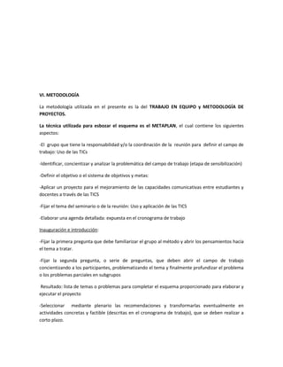 VI. METODOLOGÍA
La metodología utilizada en el presente es la del TRABAJO EN EQUIPO y METODOLOGÍA DE
PROYECTOS.
La técnica utilizada para esbozar el esquema es el METAPLAN, el cual contiene los siguientes
aspectos:
-El grupo que tiene la responsabilidad y/o la coordinación de la reunión para definir el campo de
trabajo: Uso de las TICs
-Identificar, concientizar y analizar la problemática del campo de trabajo (etapa de sensibilización)
-Definir el objetivo o el sistema de objetivos y metas:
-Aplicar un proyecto para el mejoramiento de las capacidades comunicativas entre estudiantes y
docentes a través de las TICS
-Fijar el tema del seminario o de la reunión: Uso y aplicación de las TICS
-Elaborar una agenda detallada: expuesta en el cronograma de trabajo
Inauguración e introducción:
-Fijar la primera pregunta que debe familiarizar el grupo al método y abrir los pensamientos hacia
el tema a tratar.
-Fijar la segunda pregunta, o serie de preguntas, que deben abrir el campo de trabajo
concientizando a los participantes, problematizando el tema y finalmente profundizar el problema
o los problemas parciales en subgrupos
Resultado: lista de temas o problemas para completar el esquema proporcionado para elaborar y
ejecutar el proyecto
-Seleccionar mediante plenario las recomendaciones y transformarlas eventualmente en
actividades concretas y factible (descritas en el cronograma de trabajo), que se deben realizar a
corto plazo.

 