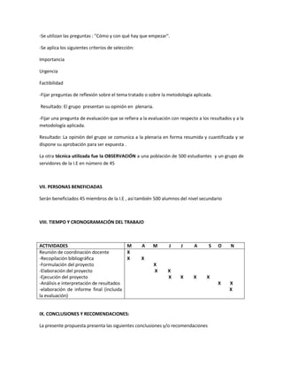 -Se utilizan las preguntas : "Cómo y con qué hay que empezar".
-Se aplica los siguientes criterios de selección:
Importancia
Urgencia
Factibilidad
-Fijar preguntas de reflexión sobre el tema tratado o sobre la metodología aplicada.
Resultado: El grupo presentan su opinión en plenaria.
-Fijar una pregunta de evaluación que se refiera a la evaluación con respecto a los resultados y a la
metodología aplicada.
Resultado: La opinión del grupo se comunica a la plenaria en forma resumida y cuantificada y se
dispone su aprobación para ser expuesta .
La otra técnica utilizada fue la OBSERVACIÓN a una población de 500 estudiantes y un grupo de
servidores de la I.E en número de 45

VII. PERSONAS BENEFICIADAS
Serán beneficiados 45 miembros de la I.E , así también 500 alumnos del nivel secundario

VIII. TIEMPO Y CRONOGRAMACIÓN DEL TRABAJO

ACTIVIDADES
M
Reunión de coordinación docente
X
-Recopilación bibliográfica
X
-Formulación del proyecto
-Elaboración del proyecto
-Ejecución del proyecto
-Análisis e interpretación de resultados
-elaboración de informe final (incluida
la evaluación)

A

M

J

J

A

X
X

X

X

S

O

N

X

X
X

X
X
X

X

IX. CONCLUSIONES Y RECOMENDACIONES:
La presente propuesta presenta las siguientes conclusiones y/o recomendaciones

 