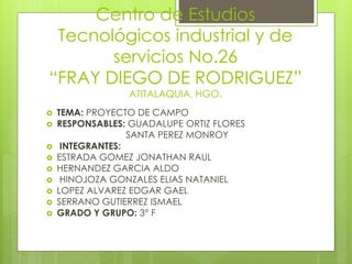 Centro de Estudios 
Tecnológicos industrial y de 
servicios No.26 
“FRAY DIEGO DE RODRIGUEZ” 
ATITALAQUIA, HGO. 
 TEMA: PROYECTO DE CAMPO 
 RESPONSABLES: GUADALUPE ORTIZ FLORES 
SANTA PEREZ MONROY 
 INTEGRANTES: 
 ESTRADA GOMEZ JONATHAN RAUL 
 HERNANDEZ GARCIA ALDO 
 HINOJOZA GONZALES ELIAS NATANIEL 
 LOPEZ ALVAREZ EDGAR GAEL 
 SERRANO GUTIERREZ ISMAEL 
 GRADO Y GRUPO: 3° F 
 