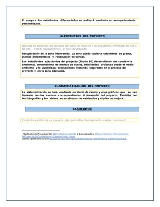 El apoyo a los estudiantes diferenciados se realizará mediante un acompañamiento
personalizado.
10.PRODUCTOS DEL PROYECTO
Describa los productos del proyecto por parte del maestro y del estudiante, referenciar los link a
las URL. Esto lo relacionaremos al final del proyecto.
Recuperación de la zona intervenida: La zona queda cubierta totalmente de grama,
plantas ornamentales y reubicación de bancas.
Los estudiantes ejecutantes del proyecto (Grado 10) desarrollaron una conciencia
ambiental, conocimiento de manejo de suelos, habilidades artísticas desde el medio
ambiente y la publicidad, producciones literarias inspiradas en el proceso del
proyecto y en la zona adecuada.
11.SISTEMATIZACIÓN DEL PROYECTO
La sistematización se hará mediante un diario de campo y unos gráficos que se van
llenando con los avances correspondientes al desarrollo del proyecto. También con
las fotografías y los videos se establecen las evidencias y el plan de mejora.
12. CREDITOS
Escriba los créditos de su proyecto, ¿Por qué utilizar licenciamiento creative commons?
i Planificador de ProyectosV2 by Maritza Cuartas Jaramillo is licensed under a Creative Commons Reconocimiento-
NoComercial-SinObraDerivada 4.0 Internacional License.
Creado a partir de la obra enhttp://punya.educ.msu.edu/publications/journal_articles/mishra-koehler-tcr2006.pdf..
 