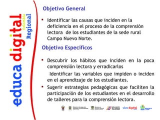 Objetivo General

 Identificar las causas que inciden en la
  deficiencia en el proceso de la comprensión
  lectora de los estudiantes de la sede rural
  Campo Nuevo Norte.
Objetivo Específicos

 Descubrir los hábitos que inciden en la poca
  comprensión lectora y erradicarlos
   Identificar las variables que impiden o inciden
  en el aprendizaje de los estudiantes.
 Sugerir estrategias pedagógicas que faciliten la
  participación de los estudiantes en el desarrollo
  de talleres para la comprensión lectora.
 