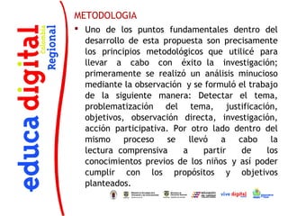 METODOLOGIA
 Uno de los puntos fundamentales dentro del
  desarrollo de esta propuesta son precisamente
  los principios metodológicos  que utilicé para
  llevar a cabo con éxito  la investigación;
  primeramente se realizó un análisis minucioso
  mediante la observación  y se formuló el trabajo
  de la siguiente manera: Detectar el tema,
  problematización del tema, justificación,
  objetivos, observación directa, investigación,
  acción participativa. Por otro lado dentro del
  mismo     proceso    se   llevó   a   cabo    la
  lectura  comprensiva    a     partir   de    los
  conocimientos previos de los niños  y así poder
  cumplir con los propósitos y objetivos
  planteados.
 