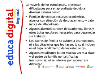 La mayoría de los estudiantes, presentan
   dificultades para el aprendizaje debido a
   diversas casusas como:
 Familias de escasos recursos económicos,
   algunos con situación de desplazamiento y bajo
   índice de alfabetismo.
 Algunos alumnos carecen de cuadernos, libros y
   otros útiles escolares necesarios para desarrollar
   sus trabajos.
 Los padres de familia no asisten a las reuniones,
   ni a las citaciones que les hacen, lo cual inciden
   en el bajo rendimiento de los estudiantes.
 Algunos estudiantes faltan muchas veces a clase
   y el padre de familia no justifica las
   inasistencias, ni se interesa por superar esa
   dificultad.
 