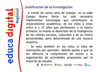 Justificación de la investigación
      A través de varios años de trabajo en la sede
    Campo Nuevo Norte ha sido necesario
    implementar estrategias que contribuyan al
    mejoramiento académico, de los niños y niñas
    entre 6 y 12 años que pertenecen a la básica
    primaria, lo mismo al desarrollo de la inteligencia
    de los valores sociales, culturales y de su misma
    personalidad, pero determinado de una manera
    empírica.
        Se nota también en los niños la falta de
    motivación por aprender, debido quizás a que se
    les dificulta la comprensión de textos y la
    organización de actividades propuestas por el
    material de estudio.
 
 