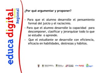 ¿Por qué argumentar y proponer?
 
- Para que el alumno desarrolle el pensamiento
   formal del juicio y el raciocinio. 
- Para que el alumno desarrolle la capacidad para
   descomponer, clasificar y jerarquizar todo lo que
   se estudie o aprende. 
- Que el estudiante se desarrolle con eficiencia,
   eficacia en habilidades, destrezas y hábitos.
 