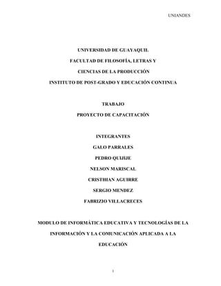 UNIANDES




             UNIVERSIDAD DE GUAYAQUIL

          FACULTAD DE FILOSOFÍA, LETRAS Y

             CIENCIAS DE LA PRODUCCIÓN

   INSTITUTO DE POST-GRADO Y EDUCACIÓN CONTINUA



                     TRABAJO

             PROYECTO DE CAPACITACIÓN



                   INTEGRANTES

                  GALO PARRALES

                   PEDRO QUIJIJE

                 NELSON MARISCAL

                 CRISTHIAN AGUIRRE

                  SERGIO MENDEZ

               FABRIZIO VILLACRECES



MODULO DE INFORMÁTICA EDUCATIVA Y TECNOLOGÍAS DE LA

    INFORMACIÓN Y LA COMUNICACIÓN APLICADA A LA

                    EDUCACIÓN




                         1
 