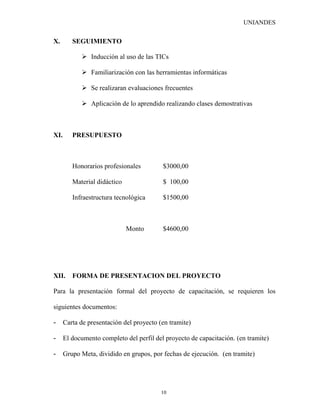 UNIANDES


X.       SEGUIMIENTO

             Inducción al uso de las TICs

             Familiarización con las herramientas informáticas

             Se realizaran evaluaciones frecuentes

             Aplicación de lo aprendido realizando clases demostrativas



XI.      PRESUPUESTO



         Honorarios profesionales         $3000,00

         Material didáctico               $ 100,00

         Infraestructura tecnológica      $1500,00



                              Monto       $4600,00




XII.     FORMA DE PRESENTACION DEL PROYECTO

Para la presentación formal del proyecto de capacitación, se requieren los

siguientes documentos:

-     Carta de presentación del proyecto (en tramite)

-     El documento completo del perfil del proyecto de capacitación. (en tramite)

-     Grupo Meta, dividido en grupos, por fechas de ejecución. (en tramite)




                                          10
 