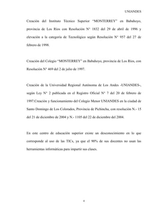UNIANDES

Creación del Instituto Técnico Superior “MONTERREY” en Babahoyo,

provincia de Los Ríos con Resolución N° 1832 del 29 de abril de 1996 y

elevación a la categoría de Tecnológico según Resolución N° 957 del 27 de

febrero de 1998.



Creación del Colegio “MONTERREY” en Babahoyo, provincia de Los Ríos, con

Resolución N° 469 del 2 de julio de 1997.



Creación de la Universidad Regional Autónoma de Los Andes -UNIANDES-,

según Ley N° 2 publicada en el Registro Oficial N° 7 del 20 de febrero de

1997.Creación y funcionamiento del Colegio Menor UNIANDES en la ciudad de

Santo Domingo de Los Colorados, Provincia de Pichincha, con resolución N.- 15

del 21 de diciembre de 2004 y N.- 1105 del 22 de diciembre del 2004.



En este centro de educación superior existe un desconocimiento en lo que

corresponde al uso de las TICs, ya que el 90% de sus docentes no usan las

herramientas informáticas para impartir sus clases.




                                        4
 