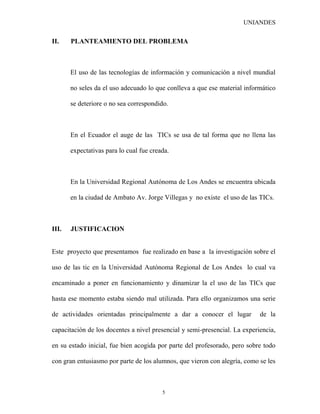 UNIANDES


II.    PLANTEAMIENTO DEL PROBLEMA



       El uso de las tecnologías de información y comunicación a nivel mundial

       no seles da el uso adecuado lo que conlleva a que ese material informático

       se deteriore o no sea correspondido.



       En el Ecuador el auge de las TICs se usa de tal forma que no llena las

       expectativas para lo cual fue creada.



       En la Universidad Regional Autónoma de Los Andes se encuentra ubicada

       en la ciudad de Ambato Av. Jorge Villegas y no existe el uso de las TICs.



III.   JUSTIFICACION


Este proyecto que presentamos fue realizado en base a la investigación sobre el

uso de las tic en la Universidad Autónoma Regional de Los Andes lo cual va

encaminado a poner en funcionamiento y dinamizar la el uso de las TICs que

hasta ese momento estaba siendo mal utilizada. Para ello organizamos una serie

de actividades orientadas principalmente a dar a conocer el lugar           de la

capacitación de los docentes a nivel presencial y semi-presencial. La experiencia,

en su estado inicial, fue bien acogida por parte del profesorado, pero sobre todo

con gran entusiasmo por parte de los alumnos, que vieron con alegría, como se les



                                         5
 