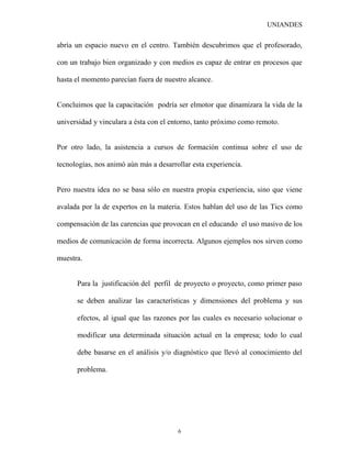 UNIANDES

abría un espacio nuevo en el centro. También descubrimos que el profesorado,

con un trabajo bien organizado y con medios es capaz de entrar en procesos que

hasta el momento parecían fuera de nuestro alcance.


Concluimos que la capacitación podría ser elmotor que dinamizara la vida de la

universidad y vinculara a ésta con el entorno, tanto próximo como remoto.


Por otro lado, la asistencia a cursos de formación continua sobre el uso de

tecnologías, nos animó aún más a desarrollar esta experiencia.


Pero nuestra idea no se basa sólo en nuestra propia experiencia, sino que viene

avalada por la de expertos en la materia. Estos hablan del uso de las Tics como

compensación de las carencias que provocan en el educando el uso masivo de los

medios de comunicación de forma incorrecta. Algunos ejemplos nos sirven como

muestra.


      Para la justificación del perfil de proyecto o proyecto, como primer paso

      se deben analizar las características y dimensiones del problema y sus

      efectos, al igual que las razones por las cuales es necesario solucionar o

      modificar una determinada situación actual en la empresa; todo lo cual

      debe basarse en el análisis y/o diagnóstico que llevó al conocimiento del

      problema.




                                        6
 