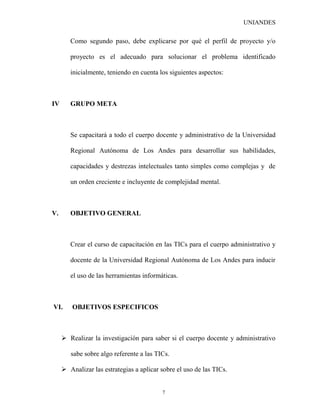UNIANDES

        Como segundo paso, debe explicarse por qué el perfil de proyecto y/o

        proyecto es el adecuado para solucionar el problema identificado

        inicialmente, teniendo en cuenta los siguientes aspectos:



IV      GRUPO META



        Se capacitará a todo el cuerpo docente y administrativo de la Universidad

        Regional Autónoma de Los Andes para desarrollar sus habilidades,

        capacidades y destrezas intelectuales tanto simples como complejas y de

        un orden creciente e incluyente de complejidad mental.



V.      OBJETIVO GENERAL



        Crear el curso de capacitación en las TICs para el cuerpo administrativo y

        docente de la Universidad Regional Autónoma de Los Andes para inducir

        el uso de las herramientas informáticas.



VI.      OBJETIVOS ESPECIFICOS



      Realizar la investigación para saber si el cuerpo docente y administrativo

        sabe sobre algo referente a las TICs.

      Analizar las estrategias a aplicar sobre el uso de las TICs.


                                          7
 