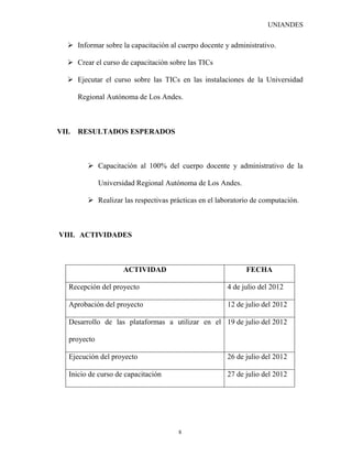UNIANDES

    Informar sobre la capacitación al cuerpo docente y administrativo.

    Crear el curso de capacitación sobre las TICs

    Ejecutar el curso sobre las TICs en las instalaciones de la Universidad

       Regional Autónoma de Los Andes.



VII.   RESULTADOS ESPERADOS



          Capacitación al 100% del cuerpo docente y administrativo de la

              Universidad Regional Autónoma de Los Andes.

          Realizar las respectivas prácticas en el laboratorio de computación.



VIII. ACTIVIDADES



                     ACTIVIDAD                               FECHA

   Recepción del proyecto                              4 de julio del 2012

   Aprobación del proyecto                             12 de julio del 2012

   Desarrollo de las plataformas a utilizar en el 19 de julio del 2012

   proyecto

   Ejecución del proyecto                              26 de julio del 2012

   Inicio de curso de capacitación                     27 de julio del 2012




                                       8
 