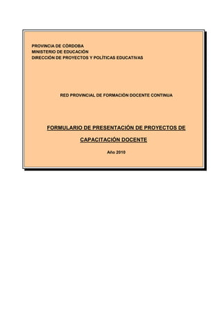 PROVINCIA DE CÓRDOBA
MINISTERIO DE EDUCACIÓN
DIRECCIÓN DE PROYECTOS Y POLÍTICAS EDUCATIVAS




           RED PROVINCIAL DE FORMACIÓN DOCENTE CONTINUA




      FORMULARIO DE PRESENTACIÓN DE PROYECTOS DE

                   CAPACITACIÓN DOCENTE

                              Año 2010
 