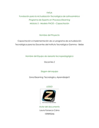FATLAFundación para la Actualización Tecnológica de LatinoaméricaPrograma de Experto en Procesos ElearningMódulo 5 - Modelo PACIE – Capacitación<br />Nombre del Proyecto<br />Capacitación e implementación de un programa de actualización Tecnológica para los Docentes del Instituto Tecnológico Gamma - Belize<br />Nombre del Equipo de asesoría tecnopedagógica<br />Docentes Z<br />Slogan del equipo<br />Zona Elearning: Tecnología y Aprendizaje!!!<br />2073910461645LOGO<br />Autor del documento<br />Laura Fonseca Calvo<br />109890246<br />CONTENIDO<br />INTRODUCCION.<br />PRESENTACION DEL GRUPO.<br />2.1.-Breve explicación del nombre.<br />INFORMACION DE LA INSTITUCION<br />3.1.-Caso seleccionado.<br />3.2.-Razones de por que se escogió dicho caso / institución<br />3.3.-Referencias del país y ubicación geografica.<br />3.4.-Referencias de la Institución <br />PROPUESTAGENERAL <br />4.1.- Planteaminto del Problema.<br />4.2.- Objetivo General.<br />4.3.- Objetivos Específicos.<br />4.4.- Justificación.<br />4.5.-Metodología PACIE <br />4.1.1.-Fase Presencia.<br />4.1.2.- Fase Alcance <br />4.1.3- Fase Capacitación<br />4.1.4 . Fase Interacción<br />4.1.5 – Fase elearning<br />ANÁLISIS FODA<br />FASE DE INVESTIGACIÓN<br />      6.1.- Identificar el problema.<br />6.2.- Desarrollar el diseño.<br />6.3.- Especificación del diseño.<br />CONCLUSIONES <br />BIBLIOGRAFÍA<br />INTRODUCCION.<br />Las nuevas tecnologías de la información y de la comunicación están transformando la sociedad  y en particular los procesos educativos.<br />Estamos experimentando un cambio tecnológico vertiginoso  y el  auge de nuevas formas de comunicación, hace imprescindible que la educación se actualice y tome un papel protagónico en el uso de las nuevas tecnologías de la información y la comunicación  TIC,  el impacto de estas nuevas herramientas en las diversas áreas como actitudes sociales, comunicación constantes, obtención de la información hace que los docentes puedan innovar sus clases y lograr aprendizajes más significativos haciendo uso de la tecnología,  sin mencionar que puede facilitar su trabajo de registro de notas, expedientes entre otros papeles que rodean su labor.<br />Tomando en cuenta el escenario anterior el presente trabajo es un proyecto que pretende capacitar e implementar un programa de actualización Tecnológica para los Docentes del Instituto Tecnológico Gamma  en Belice, dicha capacitación pretende que los docentes utilicen las nuevas tecnologías de la información y la comunicación en su quehacer pedagógico y que experimenten una modalidad que para ellos es totalmente nueva el ELEARNIG.<br />Los maestros que antes utilizaban tiza y pizarra para dictar sus clases han tenido que renovar sus  métodos pedagógicos ya que debemos dar a los estudiantes las armas para insertarse en el  mundo del trabajo globalizado, haciendo un uso adecuado de la tecnología de una forma eficiente y consciente.<br />PRESENTACION DEL GRUPO.<br />2.1.-Breve explicación del nombre.<br />Este proyecto tiene como apoyo un grupo tecnopedagógico formado por cinco docentes de ellos cuatro venezolanos llamados María Gabriela Gómez Salazar, Nelson López, Beatriz Isambergtt Uzcategui, Javier Álvarez y Laura Fonseca Calvo. <br />Juntos hemos elegido un nombre para el grupo llamado  Docentes Z, debido a que los cinco trabajamos en el área educativa y somos partícipes de la Zona Elearning.<br />La letra Z proviene directamente del alfabeto latino o romano, que la toma del griego para transcribir la letra dseda ζ, que procede del zai fenicio, cuyo significado en arameo es arma, cabe destacar que las armas son herramientas útiles para ataques, por ende se visualizan a los docentes del instituto Tecnológico Gamma y serán atacados con lluvias de conocimientos prácticos y teóricos relacionados con las TICS mediante el   elearning.<br />INFORMACION DE LA INSTITUCION<br />3.1.-Caso seleccionado.<br />Propuesta: Implementación de un programa de capacitación docente institucional.<br />     Tema: Uso correcto de las TIC en los procesos educativos de la institución.<br />     Modalidad: Totalmente elearning.<br />Caso: 3<br />Institución: Instituto Tecnológico Gamma País: BelizeTipo de educación: Técnico MedioTotal sedes y núcleos: 1 N° de docentes: 90Situación:<br />·La institución no cuenta con plataforma para educación virtual.<br />·El 30% de los docentes no tienen destrezas informáticas.<br />·El 20% de los docentes tienen un ordenador personal con conexión a internet.<br />·El único núcleo posee una conexión de internet dedicado y propio de gran capacidad.<br />·Tienen 10 meses para capacitar a todos sus docentes en el manejo de las TIC.<br />3.2.-Razones de por que se escogió dicho caso / institución<br />Escogimos ese caso aduciendo lo siguiente:<br />Por que un 70 % si tiene destrezas informáticas.<br />Por que hay un nucleo con conexión a internet de gran capacidad<br />Poseemos 10 meses para realizar la capacitación <br />3.3.-Referencias del país y ubicación geografica.<br />BELICE<br />Belice es un pequeño país en América Central, ribereño del mar Caribe, que queda al este, y que limita con México al norte y Guatemala al oeste y al sur. Se encuentra al sureste de la península de Yucatán. Frente a sus costas se encuentra un largo arrecife coralino, y una línea de cayos que forman las islas Turneffe. Tiene la bahía de Chetimal al norte y el golfo de Honduras al sur. Belice (Belize en inglés) era conocida como Honduras Británica. Tiene una superficie de 22.966 km², sus fronteras miden 516 km, y sus costas 386 km.  El idioma oficial es el inglés, aunque se habla español mayoritariamente.<br />El relieve de Belice se divide en cuatro sectores. El norte es prolongación natural de la península del Yucatán, por lo que lo que predominan son las llanuras calizas. Es una zona baja y pantanosa regada por los ríos Hondo, que hace de frontera con México, y Belice (New). El sector central corresponde a los montes Mayas. Son montes muy erosionados poco elevados. Aquí se encuentra el pico Victoria de 1.160 metros de altitud, en los montes Cockscomb. El sector meridional une las estribaciones de los montes Mayas con la costa del Caribe a través del golfo de Honduras. Se trata de una región estrecha y llana recubierta de sedimentos aluviales. El río Sartún (Sartoon) hace de frontera con Guatemala. La cuarta unidad es la costa y la plataforma marina, que se extiende hasta el arrecife, y donde encontramos numerosos cayos e islas de coral. Se trata de una de las barreras coralinas más grandes del mundo, que se extiende desde la bahía de Amatique hasta el cayo Ambergris. Sólo es más grande la Gran Barrera australiana.<br />El clima es tropical húmedo, Se trata del clima monzónico y de los vientos alisios en el litoral, con una media de entre 25 y 28 ºC, pero donde se pueden alcanzar máximas de 40 ºC y mínimas de 20 ºC.<br />La flora y la fauna son las propias del imperio biogeográfico y la ecozona neotropical. Predomina el bosque pluvial de tipo ecuatorial y monzónico. Los grandes árboles de maderas nobles son uno de sus principales recursos económicos: caoba, ébano, cedro, palisandro, etc. En las zonas menos húmedas y en las más pobladas aparecen formaciones de sabana. En las zonas costeras y los pantanos predomina el manglar.<br />Belice es un país pobre, La agricultura es el principal sector económico, complementado con una cierta industria agroalimentaria. Exporta azúcar, productos dejardinería, jugos concentrados de naranja y toronja, productos del mar y bananas. Debe de importar casi todos los productos de consumo, por lo que su balanza de pagos es muy deficitaria. Los servicios están poco desarrollados. Los servicios financieros están vinculados a las necesidades del comercio internacional. El turismo es un sector económico que ha despegado en los últimos tiempos, aunque está muy lejos de los índices de otros países del Caribe.<br />Belice tiene una población de unos 300.000 habitantes, lo que da una densidad de población de unos 11 hab/km². La mayoría de la población es mestiza (48,7%) o criolla (24,9%). Hay un importante porcentaje de población maya (10,6%) y garifuna (6,1%). El resto son minorías de otras etnias. La lengua oficial de Belice es el inglés, pero la mayoría de los beliceños utiliza el español, que es la lengua materna de los mestizos y los inmigrantes centroamericanos. También se habla un idioma criollo, el piyin beliceño mezcla de español, inglés y diferentes lenguas mayas.<br />3.4.-Referencias de la Institución <br />El instituto tecnológico Gamma es una institución que forma técnicos a nivel medio que busca actualizar a su personal, 90 estudiantes ene l uso de la nuevas tecnologías de la información y la comunicación implementando un proyecto de Elearning entre ellos, pretenden establecer una plataforma que se pueda seguir usando con los estudiantes de este instituto para renovar sus propuestas pedagógicas.<br />PROPUESTAGENERAL <br />4.1.- Planteamiento del Problema.<br />Cómo capacitar  a los docentes en el instituto tecnológico Gamma mediante la metodología PACIE en el uso correcto de las TIC y su implementación en los procesos educativos?<br />4.2.- Objetivo General.<br />Capacitar a los docentes en el instituto tecnológico Gamma mediante la metodología PACIE en el uso correcto de las TIC y su implementación en los procesos educativos<br />4.3.- Objetivos Específicos.<br />1.- Promover en los docentes el manejo de herramientas tecnológicas.<br />2.- Determinar las tecnologías de información y la comunicación que favorecen los procesos educativos.<br />3.- Implementar la aplicación de las tics en los procesos educativos formales.<br />4.- Proponer la Metodología PACIE como una estrategia didáctica del proceso educativo del Instituto Tecnológico Gamma - Belize<br />4.4.- Justificación.<br />En el presente los niños y  jóvenes experimentan y tienen contacto con la tecnología desde edades muy tempranas, ya que el internet, la multimedia, los aparatos electrónicos, son pan de todos los días y forman parte de su  cotidianeidad, es por eso que para el Instituto Tecnológico Gamma es indispensable implementar en su cuerpo docente una metodología de capacitación virtual que actualice a los docente en e l uso de la nuevas tecnologías de la Información y la comunicación con el fin de cada uno de ellos pueda implementarlas en su que hacer pedagógico. <br />Los docentes deben tener  en cuenta que debemos ayudar a los estudiantes  a desarrollar destrezas como elección de la más adecuada herramienta tecnológica,   búsqueda adecuadas en Internet, comprender estructuras lógicas simples y discriminar con sólo un par de líneas en la lista de resultados qué información les será útil, <br />Para el instituto Tecnológico es urgente desarrollar  estas destrezas, conducidas y guiadas de una manera consciente para innovar su propuesta pedagógica y actualizar a todos aquellos docentes un 30% que no poseen destrezas informáticas con el fin de sumergirlos en el mundo maravilloso de la informática  <br />Es importante aclarar que la capacitación por motivos de tiempo, jornadas laborales distintas y el manejo de las mismas herramientas que se pretenden implementar debe ser totalmente en línea, una oportunidad que ahorra tiempo, recursos, permite a los estudiantes dedicarse de una forma asincrónica a su capacitación ya que dedicaremos 10 meses a este proceso que unos iniciaran de 0 y otros arrancarán desde sus propias marcas avanzando de una manera lenta pero asertiva generando aprendizajes significativos que pueden ser aplicados  en  su práctica docente y aplicando el trabajo colaborativo para aprovechar en un 100% su destrezas, habilidades y conocimientos en el áreas de las TICS.<br />4.5.-Metodología PACIE <br />PACIE es una metodología de carácter virtual que busca incluir las TICS en la Educación, pensando en el docente como la figura principal del proceso de aprendizaje, como sujeto fundamental en dicho proceso y fomentar el uso de las TICS en las aulas modernas, pero en forma organizada y elaborada, que las convierta en algo útil para el campo educativo, ya sea complementando actividades presenciales, solventando procesos académicos a distancia, o para motivar la creación del conocimiento en una interacción totalmente en línea.<br />Dicha metodología comprende cinco fases o partes fundamentales que son: presencia, alcance, capacitación, interacción y e-learnig todas interrelacionadas entre sí  que requieren de un equipo interdisciplinario de un pedagogo, un técnico y un comunicador.<br />PACIE toma como elementos esenciales la motivación y el acompañamiento, la calidez ya que no solo informa, expone y enseña sino, que crea, educa, guía y construye conocimiento mediante una metodología participativa y de trabajo colaborativo.<br />4.5.1.-Fase Presencia.<br />Esta es la etapa inicial de la metodología PACIE que  pretende dar un impacto  visual con el aula virtual o el campus virtual, de manera que el uso de los recursos existentes en la plataforma sean utilizados de una forma llamativa creando una necesidad en nuestros estudiantes para que ingresen frecuentemente y no se pierdan en la distribución de los materiales y  la información <br />La presencia incluye presentar contenidos educativos con eficiencia y asegurarse la motivación para que los estudiantes no se dispersen sino que se comprometan con las diferentes actividades del curso.<br />4.5.2.- Fase Alcance.<br />La fase de alcance es una fase sumamente importante que es donde se plantean los alcances en términos de comunicación, información, soporte o interacción,  que ese curso va a tener definiendo estándares y marcas académicas visualizando las destrezas o habilidades a desarrollar  <br />4.5.3 fase Capacitación <br />Una etapa donde implementamos una investigación, se da a conocer el ciclo del diseño, se planifican las tutorías, se crean las aulas virtuales.<br />4.5.4 Fase Interacción <br />Aquí se genera interacción real en el EVA, docente – estudiante y viceversa, se motiva la participación en línea por medio de foros, chat, trabajo en equipo etc. Fomenta la socialización por internet, le pone a la metodología un gran componente humano.<br />4.5.5 Fase  Elearning <br />La etapa donde se conjugan todas las anteriores y se da el proceso de enseñanza o aprendizaje en línea, donde se da la interacción y construcción del conocimiento haciendo uso de la tecnología sin perder de vista la pedagogía.<br /> <br />ANÁLISIS FODA<br />Factores internos:<br />FORTALEZAS<br />El 70% de los docentes poseen destrezas informáticas<br />63 docente de 90 tienen destrezas que pueden ser aprovechadas para incorporar a los demás 27 que no las tienen esto hace el proceso de introducción de las nuevas tecnologías de la información y la comunicación sea más más ágil y produzca mejores resultados.<br />El único núcleo posee una conexión de internet dedicado y propio de gran capacidad<br />Este núcleo puede brindar internet despues a las computadoras de los docentes y a la nueva plataforma <br />DEBILIDADES<br />Un 30% de los docentes no poseen destrezas informáticas<br />Esto puede atrasar el proceso de capacitación sobre las TICS  <br />Factores Externos:<br />OPORTUNIDADES<br />Tienen 10 meses para capacitar a todos sus docentes en el manejo de las TIC.<br />Se cuenta con bastante tiempo para realizar un proceso de capacitación <br />AMENAZAS<br />1.La institución no cuenta con plataforma para educación virtual.<br />Si  la modalidad de la capacitación en totalmente ELEARNING necesitamos una plataforma donde se cuelguen los trabajos y haya una interacción entre docentes y estudiante<br />2..El 20% de los docentes tienen un ordenador personal con conexión a internet.<br />Son muy pocos los docentes que cuentan con el equipo para realizar el proyecto ya que un 20% solo representa 18 docentes de 90<br />FASE DE INVESTIGACIÓN<br />6.1.- Identificar el problema:  <br />El instituto tecnológico Gamma tiene un programa de educación técnica media donde trabajan 90 docentes, de ellos un 30 por ciento no posee ninguna destreza informática y el 70 por ciento posee destrezas pero no han sido capacitados en el uso de la nuevas tecnologías de la información y la comunicación  se pretende que ellos incorporen en sus prácticas pedagógicas el uso de estas tecnologías innovando y acercándose más a la situación real que viven los jóvenes, de ahí nace el problema que nos ocupa en este proyecto que es:<br />Cómo capacitar  a los docentes en el instituto tecnológico Gamma mediante la metodología PACIE en el uso correcto de las TIC y su implementación en los procesos educativos?<br />6.2.- Desarrollar el diseño.<br />Cosas con las que contamos:<br />-18 docente cuentan con computadoras con conexión a internet <br />- Possen un  núcleo con una  conexión de internet dedicado y propio de gran capacidad.<br />- 67 docentes de 90 poseen destrezas informáticas <br /> Cosas que nos hacen Falta<br />Una plataforma de educación virtual<br />Creación  de un departamento de educación en línea<br />Optención de un equipo tecnologico capáz de conectarse a internet  y correr la plataforma para educación virtual<br />Creación de un centro de interacción virtual <br />El diseño del EVA sobre el uso de las tics en la educación <br />6.3.- Especificación del diseño.<br /> Como son 10 meses particionare los módulos en cinco de dos meses cada uno<br />Primero: la tecnología y la sociedad a través de la historia <br />Conceptos básicos Windows, software, hardware, manejo de internet  <br />Segundo: El  Internet aplicado a la educación<br />Tercero: Tecnologías de la información y la comunicación TIC y su aplicación en la Educación<br />Cuarto Herramientas de la web 2.0 aplicadas a la educación<br />Quinto elaborando propuestas pedagógicas aplicando las TICS a la educación<br />CONCLUSIONES <br />La metodología PACIE es  un hermoso reto para capacitar a los y las docentes del Instituto Tecnológico Gamma ya que en general existen pocos docentes que han tenido experiencia con la tecnología<br />El gobierno debe invertir una buena cantidad de dinero para establecer una plataforma virtual que se pueda usar con la conexión a internet que poseen<br />La clave para incoporar a los  docentes en el uso de las TICS es el trabajo colaborativo entre los que tienen expericia y los que no.<br />La capacitación sobre las TICS va a favorecer a los docentes pero esto se va relejar en los estudiantes que tambien van a agradecer el fruto del proceso<br />Existe cierta resistencia a la actualización tecnologíca de parte de los docente barrera que debe ser derribada ofreciendo una porpuesta que sea útil en su labor.<br />BIBLIOGRAFÍA<br />http://www.monografias.com/trabajos22/educacion-y-tecnologia/educacion-y-tecnologia.shtml<br />http://www.americas-fr.com/es/geografia/belice.html<br />Camacho, Pedro. (2008). Metodología PACIE. Fundación Para la Actualizaron Tecnológica de Latinoamérica. FATLA. Publicación en Línea. <br />http://www.embajadadebelize.org/educacion.htm<br /> EL GRUPO TECNICOPEDAGÓGICO QUE PARTICIPO  EN LAS DICUSIONES Y ORGANIZACIÓN ELECCIÓN DEL CASO ENTRE OTRAS ESTÁ<br />LAURA FONSECA CALVO<br />MARÍA GABRIELA GÓMEZ SALAZAR<br />JAVIER ALVAREZ<br />NELSON LÓPEZ <br /> BEATRIZ  ISAMBERGTT UZCATEGUI<br />