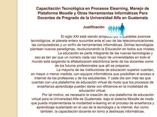 Capacitación Tecnológica en Procesos Elearning, Manejo de Plataforma Moodle y Otras Herramientas Informáticas Para Docentes de Pregrado de la Universidad Alfa en GuatemalaJustificación	           El siglo XXI está siendo arropado por imparables avances tecnológicos, el planeta entero sucumbe ante el uso de las telecomunicaciones, las computadoras y un sinfín de herramientas informáticas. Dichas tecnologías plantean nuevos paradigmas, revolucionando la Educación en todos sus niveles.	          La educación es parte integrante de las nuevas tecnologías y eso es tan así que un número cada vez mayor de universidades en todo el mundo está exigiendo la alfabetización electrónica tanto de los docentes como de los futuros profesionales que allí se preparan.	          La mayoría de las instituciones de educación superior cuentan, en mayor o menor medida, con equipos informáticos que posibilitan el acceso a Internet de los profesores y de los estudiantes. Y cada día son más las que cuentan con una plataforma de educación virtual de modo que los procesos de enseñanza aprendizaje pueden darse con eficiencia en la modalidad de educación virtual.           Por tal motivo, es necesario la creación de una plataforma de educación virtual para la Universidad Alfa de Guatemala  bajo el sistema Moodle de modo que pueda implementarse la modalidad e-learing en el proceso de enseñanza y aprendizaje sustentado en el uso de la tecnología y la internet. Así como también, la capacitación docente en torno a destrezas informáticas.