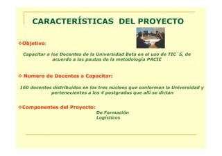 CARACTERÍSTICAS DEL PROYECTO

 Objetivo:

 Capacitar a los Docentes de la Universidad Beta en el uso de TIC´S, de
              acuerdo a las pautas de la metodología PACIE



 Numero de Docentes a Capacitar:

160 docentes distribuidos en los tres núcleos que conforman la Universidad y
            pertenecientes a los 4 postgrados que allí se dictan


 Componentes del Proyecto:
                               De Formación
                               Logísticos
 