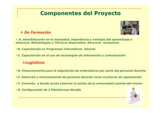 Componentes del Proyecto


     De Formación
  A. Sensibilización en la necesidad, importancia y ventajas del aprendizaje a
distancia. Metodologías y Técnicas disponibles. Recursos necesarios

 B. Capacitación en Programas informáticos básicos

 C. Capacitación en el uso de tecnologías de información y comunicación

      Logísticos

 D. Financiamiento para la adquisición de ordenadores por parte del personal docente

 E. Selección y entrenamiento de personal docente como auxiliares de capacitación

 F. Conexión a banda ancha Internet el núcleo de la universidad carente del mismo

 G. Configuración de 2 Plataformas Moodle
 