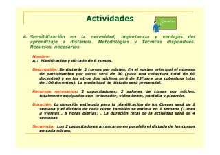 Actividades

A. Sensibilización en la necesidad, importancia y ventajas del
   aprendizaje a distancia. Metodologías y Técnicas disponibles.
   Recursos necesarios

   Nombre:
   A.1 Planificación y dictado de 6 cursos.

   Descripción: Se dictarán 2 cursos por núcleo. En el núcleo principal el número
      de participantes por curso será de 30 (para una cobertura total de 60
      docentes) y en los otros dos núcleos será de 25(para una cobertura total
      de 100 docentes). La modalidad de dictado será presencial.

   Recursos necesarios: 2 capacitadores; 2 salones de clases por núcleo,
      totalmente equipados con ordenador, video beam, pantalla y pizarrón.

   Duración: La duración estimada para la planificación de los Cursos será de 1
      semana y el dictado de cada curso también se estima en 1 semana (Lunes
      a Viernes , 8 horas diarias) . La duración total de la actividad será de 4
      semanas

   Secuencia: Los 2 capacitadores arrancaran en paralelo el dictado de los cursos
      en cada núcleo.
 