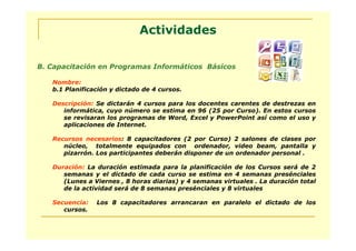 Actividades

B. Capacitación en Programas Informáticos Básicos

   Nombre:
   b.1 Planificación y dictado de 4 cursos.

   Descripción: Se dictarán 4 cursos para los docentes carentes de destrezas en
      informática, cuyo número se estima en 96 (25 por Curso). En estos cursos
      se revisaran los programas de Word, Excel y PowerPoint así como el uso y
      aplicaciones de Internet.

   Recursos necesarios: 8 capacitadores (2 por Curso) 2 salones de clases por
      núcleo, totalmente equipados con ordenador, video beam, pantalla y
      pizarrón. Los participantes deberán disponer de un ordenador personal .

   Duración: La duración estimada para la planificación de los Cursos será de 2
      semanas y el dictado de cada curso se estima en 4 semanas presénciales
      (Lunes a Viernes , 8 horas diarias) y 4 semanas virtuales . La duración total
      de la actividad será de 8 semanas presénciales y 8 virtuales

   Secuencia:   Los 8 capacitadores arrancaran en paralelo el dictado de los
      cursos.
 