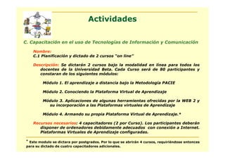 Actividades

C. Capacitación en el uso de Tecnologías de Información y Comunicación

    Nombre:
    C.1 Planificación y dictado de 2 cursos “on line”

    Descripción: Se dictarán 2 cursos bajo la modalidad en línea para todos los
       docentes de la Universidad Beta. Cada Curso será de 80 participantes y
       constaran de los siguientes módulos:

          Módulo 1. El aprendizaje a distancia bajo la Metodología PACIE

          Módulo 2. Conociendo la Plataforma Virtual de Aprendizaje

          Módulo 3. Aplicaciones de algunas herramientas ofrecidas por la WEB 2 y
            su incorporación a las Plataformas virtuales de Aprendizaje

          Módulo 4. Armando su propia Plataforma Virtual de Aprendizaje.*

    Recursos necesarios: 4 capacitadores (2 por Curso). Los participantes deberán
       disponer de ordenadores debidamente adecuados con conexión a Internet.
       Plataformas Virtuales de Aprendizaje configuradas.

 * Este modulo se dictara por postgrados. Por lo que se abrirán 4 cursos, requiriéndose entonces
 para su dictado de cuatro capacitadores adicionales.
 