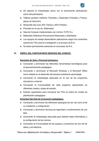 IE EL GRAN MAESTRO SOCABAYA – AREQUIPA - PERU 2016
"Hacia una Alfabetización Tecnológica y Responsable" Página 3 29/04/2016
 Se aplicará la metodología activa con la permanente participación
activa del participante.
 Talleres guiados mediante Tutoriales y Separatas (Virtuales y Físicos,
apoyo de dirección).
 Desarrollo del curso 40% Teórico y 60% Práctico.
 Prioridad en el uso de Multimedia.
 Sala de Computo Implementado con mínimo 15 PC`S y.
 Materiales Didácticos Previamente Elaborados y Diseñados.
 Los equipos de trabajo desarrollarán aplicaciones según los contenidos
usando las TICs para la investigación y el proceso de E-A.
 Se darán permanentes asesorías en el proceso de E-A.
IV. PERFIL DEL PARTICIPANTE DESPUES DEL EVENTO.
Docentes de Aula y Personal jerárquico.
 Conocerán y dominaran las diferentes herramientas tecnológicas para
el aprovechamiento pedagógico.
 Conocerán y dominaran el Microsoft Windows y el Microsoft Office
como utilidad en el desarrollo del proceso enseñanza aprendizaje.
 Conocerán la metodología adecuada en el uso de los programas
educativos e internet.
 Conocerán la Funcionalidad de cada programa aplicándolos en
diferentes niveles y áreas de estudio.
 Estarán capacitados para incorporar las TICs en todos los niveles de
planificación pedagógica.
Docentes Del Aula de Innovación pedagógica.
 Conocerán y dominaran las diferentes topologías de red, así como el de
su instalación y configuración.
 Conocerán y dominaran técnicas de seguridad y mantenimiento de una
Red.
 Conocerán la metodología adecuada para diseñar redes informáticos y
la configuración de los mismos.
 Conocerán la Funcionalidad de los equipos y accesorios de una red de
datos y red eléctrica.
 