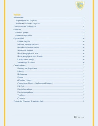 Índice
Introducción ....................................................................................................................... 3
Responsables Del Proyecto ............................................................................................ 3
Nombre O Titulo Del Proyecto:...................................................................................... 3
Fundamentación Pedagógica .............................................................................................. 4
Objetivos ........................................................................................................................... 5
Objetivo general ............................................................................................................. 5
Objetivos específicos ..................................................................................................... 5
Operatividad ...................................................................................................................... 6
Publico dirigido:......................................................................................................... 6
Inicio de las capacitaciones: ....................................................................................... 6
Duración de la capacitación: ....................................................................................... 6
Número de sesiones:................................................................................................... 6
Horas pedagógicas en aula: ........................................................................................ 6
Horas pedagógicas fuera de aula: ................................................................................ 6
Plataforma de trabajo: ................................................................................................ 6
Metodología de clases: ............................................................................................... 6
Capacitaciones: .................................................................................................................. 7
ITunes y uso de podcasts ............................................................................................ 7
Edmodo...................................................................................................................... 7
HotPotatoes ................................................................................................................ 7
Ubuntu ....................................................................................................................... 7
Ofimática Ubuntu ....................................................................................................... 7
ControlAula (Linux) - NetSupport (Windows) ........................................................... 7
ESLPod ...................................................................................................................... 7
Uso de buscadores ...................................................................................................... 7
Uso de navegadores .................................................................................................... 7
YouTube .................................................................................................................... 7
Celestron .................................................................................................................... 7
Evaluación (Encuesta de satisfacción) ................................................................................ 8

2|Página

 
