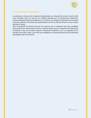 Fundamentación Pedagógica
La educación, como uno de los pilares fundamentales en el desarrollo social y cultural, debe
estar orientada como un servicio con calidad prestado por las Instituciones educativas,
nuestro principal propósito basándonos en lo anterior es entregar las herramientas necesarias
a nuestras alumnas, de manera que puedan desenvolverse de manera eficiente en sus campos
laborales a futuro.
Para el desarrollo de nuestro proyecto las regiones que lo componen han sido estudiadas
anteriormente de manera tal que se lleve a cabo de manera eficaz, el propósito del laboratorio
de idiomas es que sea un apoyo durante el desarrollo académico, esto va a depender de los
docentes que estén a cargo, y por ellos nos respaldamos en capacitaciones de las herramientas
tecnológicas para los docentes.

4|Página

 